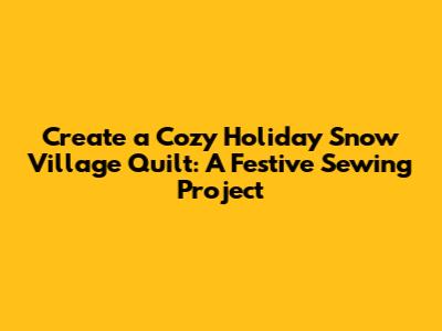 Create a Cozy Holiday Snow Village Quilt: A Festive Sewing Project