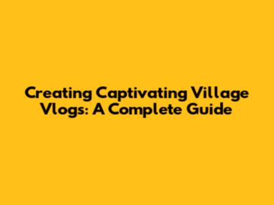 Creating Captivating Village Vlogs: A Complete Guide