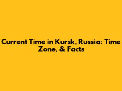 Current Time in Kursk, Russia: Time Zone, & Facts