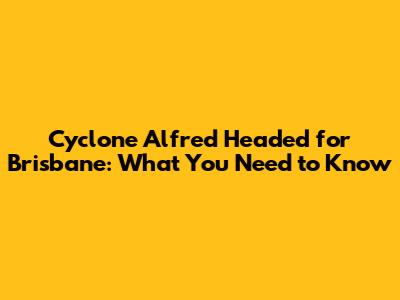 Cyclone Alfred Headed for Brisbane: What You Need to Know