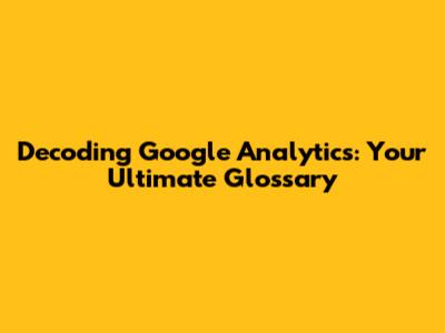 Decoding Google Analytics: Your Ultimate Glossary