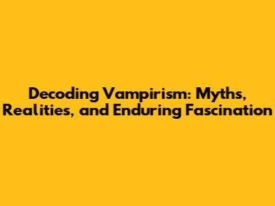 Decoding Vampirism: Myths, Realities, and Enduring Fascination