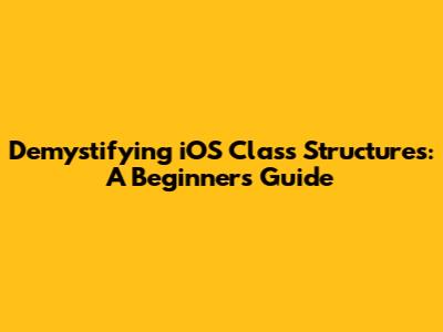 Demystifying iOS Class Structures: A Beginner's Guide