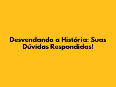 Desvendando a História: Suas Dúvidas Respondidas!