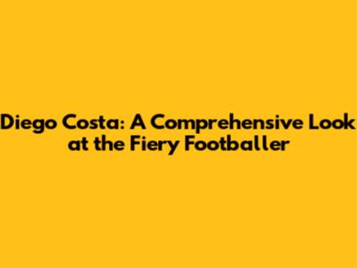 Diego Costa: A Comprehensive Look at the Fiery Footballer
