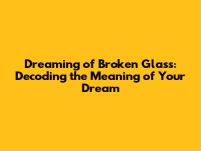 Dreaming of Broken Glass: Decoding the Meaning of Your Dream