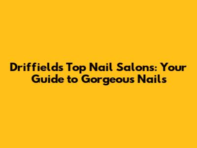 Driffield's Top Nail Salons: Your Guide to Gorgeous Nails