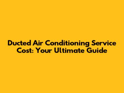 Ducted Air Conditioning Service Cost: Your Ultimate Guide