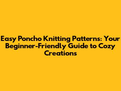 Easy Poncho Knitting Patterns: Your Beginner-Friendly Guide to Cozy Creations