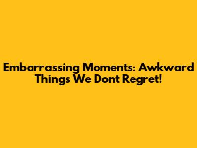 Embarrassing Moments: Awkward Things We Don't Regret!
