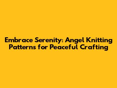 Embrace Serenity: Angel Knitting Patterns for Peaceful Crafting