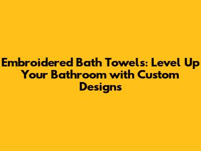 Embroidered Bath Towels: Level Up Your Bathroom with Custom Designs
