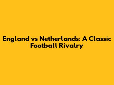 England vs Netherlands: A Classic Football Rivalry