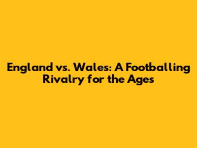 England vs. Wales: A Footballing Rivalry for the Ages
