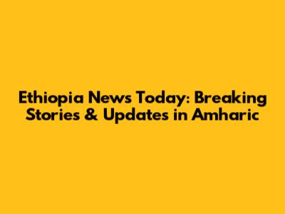 Ethiopia News Today: Breaking Stories & Updates in Amharic