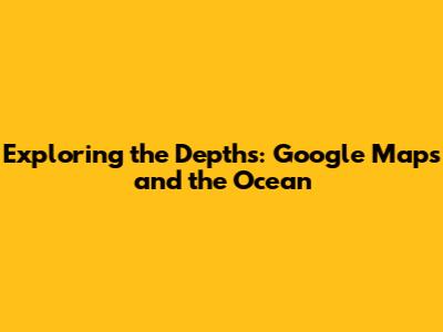 Exploring the Depths: Google Maps and the Ocean