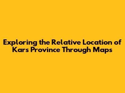Exploring the Relative Location of Kars Province Through Maps
