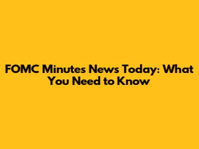 FOMC Minutes News Today: What You Need to Know