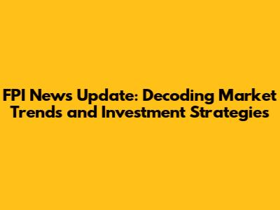 FPI News Update: Decoding Market Trends and Investment Strategies