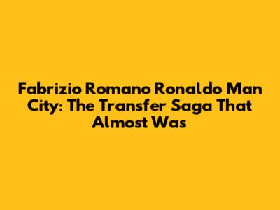 Fabrizio Romano Ronaldo Man City: The Transfer Saga That Almost Was