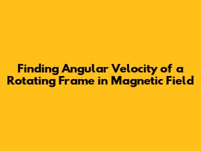 Finding Angular Velocity of a Rotating Frame in Magnetic Field