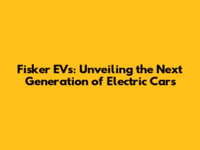 Fisker EVs: Unveiling the Next Generation of Electric Cars