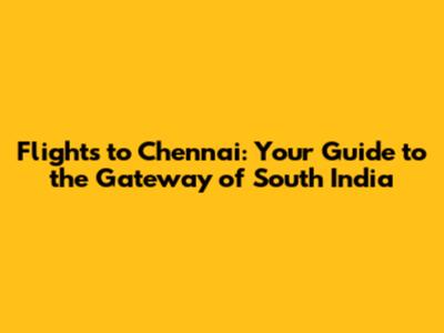 Flights to Chennai: Your Guide to the Gateway of South India