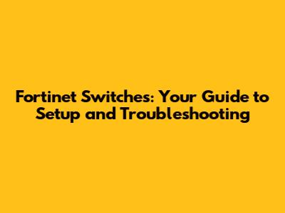 Fortinet Switches: Your Guide to Setup and Troubleshooting