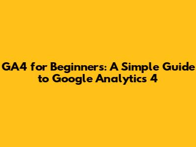 GA4 for Beginners: A Simple Guide to Google Analytics 4