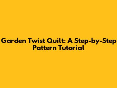 Garden Twist Quilt: A Step-by-Step Pattern Tutorial