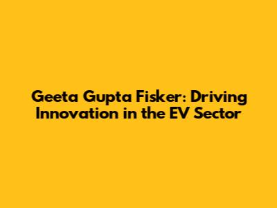 Geeta Gupta Fisker: Driving Innovation in the EV Sector