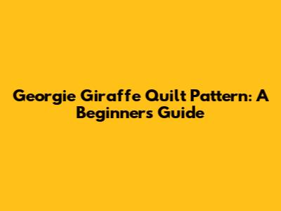 Georgie Giraffe Quilt Pattern: A Beginner's Guide