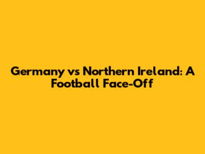 Germany vs Northern Ireland: A Football Face-Off