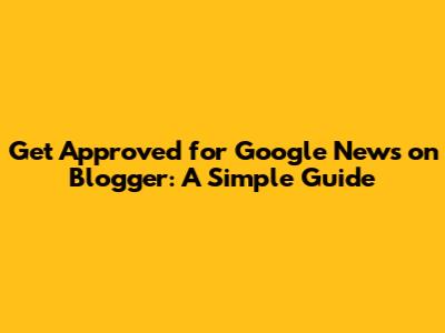 Get Approved for Google News on Blogger: A Simple Guide