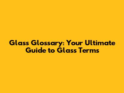 Glass Glossary: Your Ultimate Guide to Glass Terms
