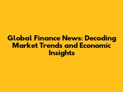 Global Finance News: Decoding Market Trends and Economic Insights
