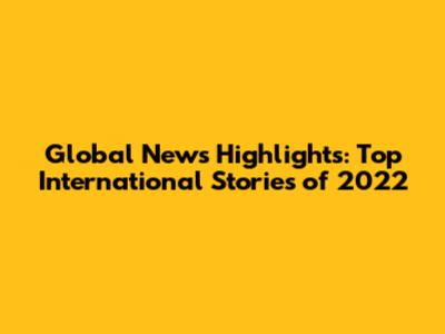 Global News Highlights: Top International Stories of 2022