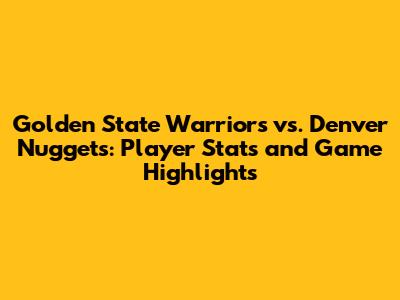 Golden State Warriors vs. Denver Nuggets: Player Stats and Game Highlights