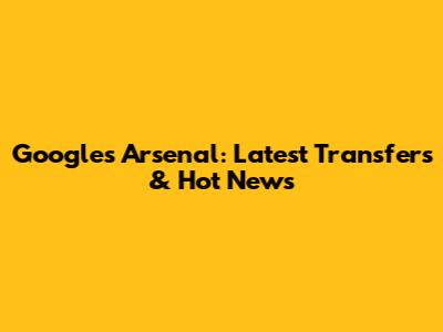 Google's Arsenal: Latest Transfers & Hot News