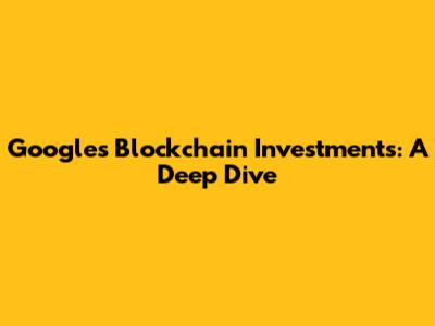 Google's Blockchain Investments: A Deep Dive