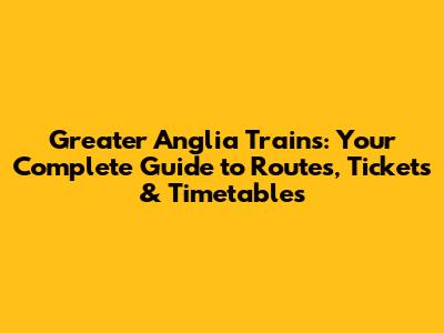 Greater Anglia Trains: Your Complete Guide to Routes, Tickets & Timetables