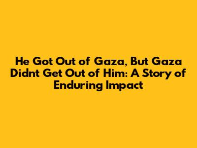 He Got Out of Gaza, But Gaza Didn't Get Out of Him: A Story of Enduring Impact