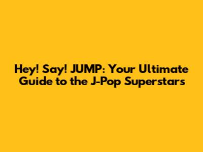 Hey! Say! JUMP: Your Ultimate Guide to the J-Pop Superstars