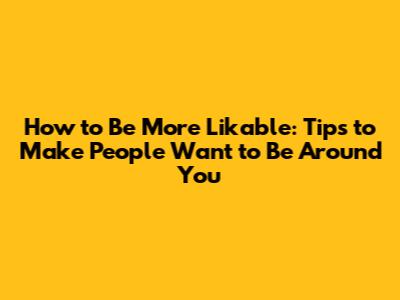 How to Be More Likable: Tips to Make People Want to Be Around You