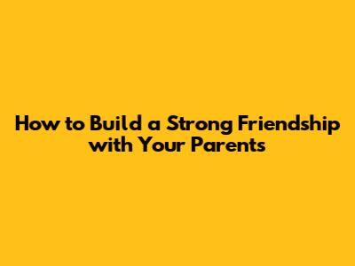 How to Build a Strong Friendship with Your Parents