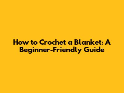 How to Crochet a Blanket: A Beginner-Friendly Guide