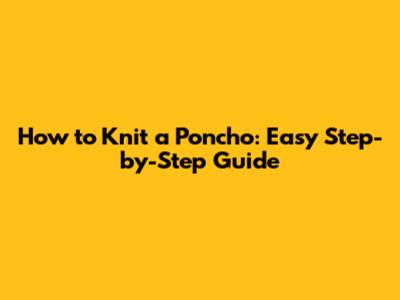 How to Knit a Poncho: Easy Step-by-Step Guide