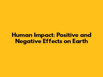 Human Impact: Positive and Negative Effects on Earth