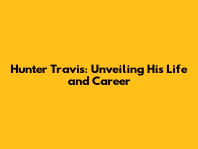Hunter Travis: Unveiling His Life and Career