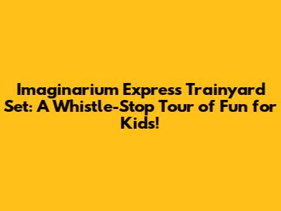 I'maginarium Express Trainyard Set: A Whistle-Stop Tour of Fun for Kids!